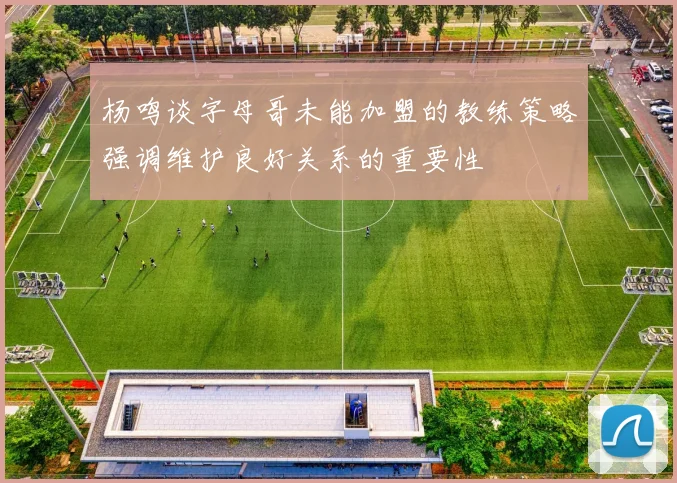 杨鸣谈字母哥未能加盟的教练策略强调维护良好关系的重要性