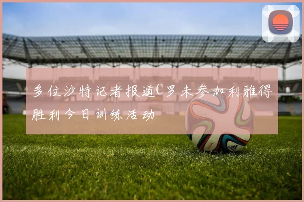 多位沙特记者报道C罗未参加利雅得胜利今日训练活动