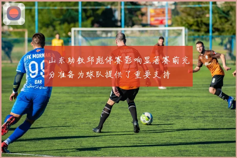 山东助教邱彪停赛影响显著赛前充分准备为球队提供了重要支持