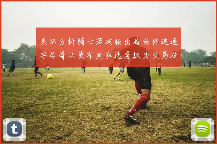 美记分析骑士若次轮出局或将追逐字母哥以莫布里和选秀权为交易核心