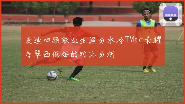 麦迪回顾职业生涯分水岭TMac荣耀与翠西低谷的对比分析