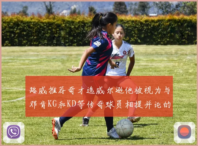 路威推荐奇才选威尔逊他被视为与邓肯KG和KD等传奇球员相提并论的未来之星