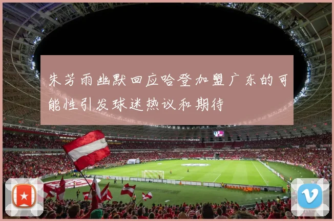 朱芳雨幽默回应哈登加盟广东的可能性引发球迷热议和期待