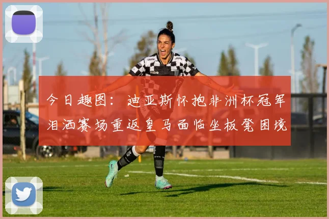 今日趣图：迪亚斯怀抱非洲杯冠军泪洒赛场重返皇马面临坐板凳困境