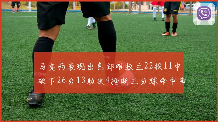 马克西表现出色却难救主22投11中砍下26分13助攻4抢断三分球命中率低迷