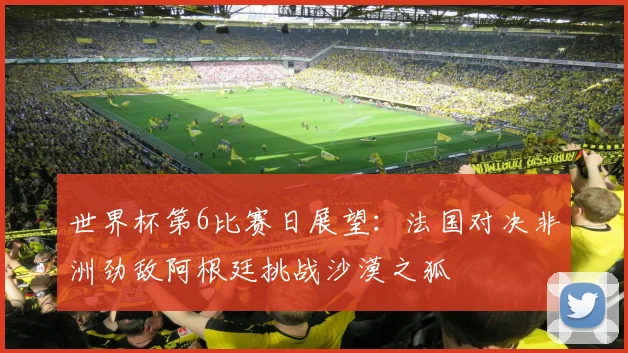 世界杯第6比赛日展望：法国对决非洲劲敌阿根廷挑战沙漠之狐