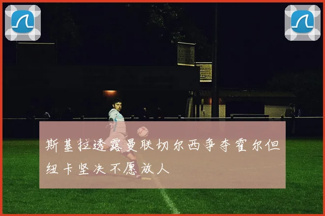 斯基拉透露曼联切尔西争夺霍尔但纽卡坚决不愿放人