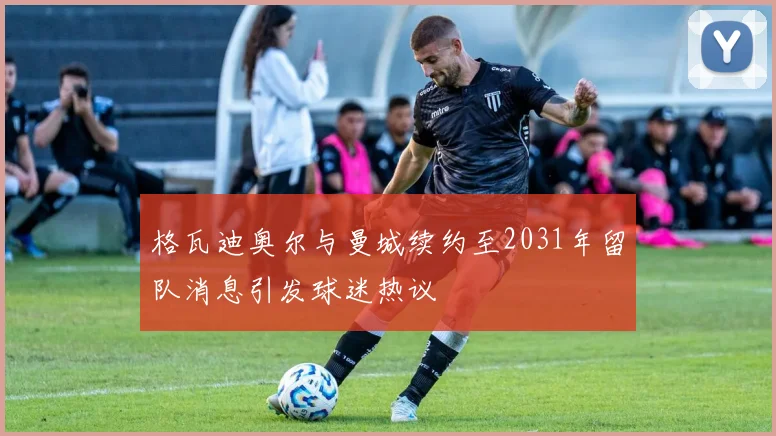 格瓦迪奥尔与曼城续约至2031年留队消息引发球迷热议
