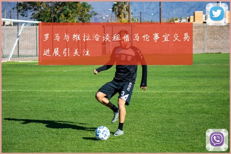 罗马与维拉洽谈租借马伦事宜交易进展引关注