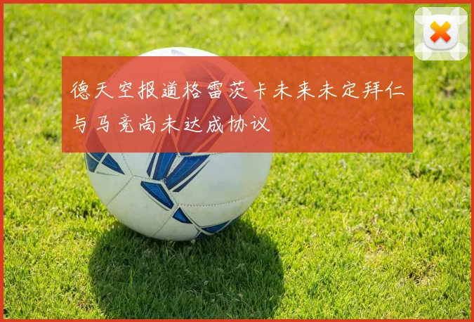 德天空报道格雷茨卡未来未定拜仁与马竞尚未达成协议