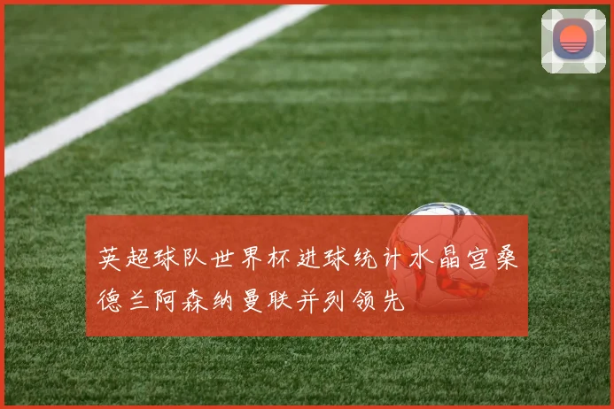 英超球队世界杯进球统计水晶宫桑德兰阿森纳曼联并列领先