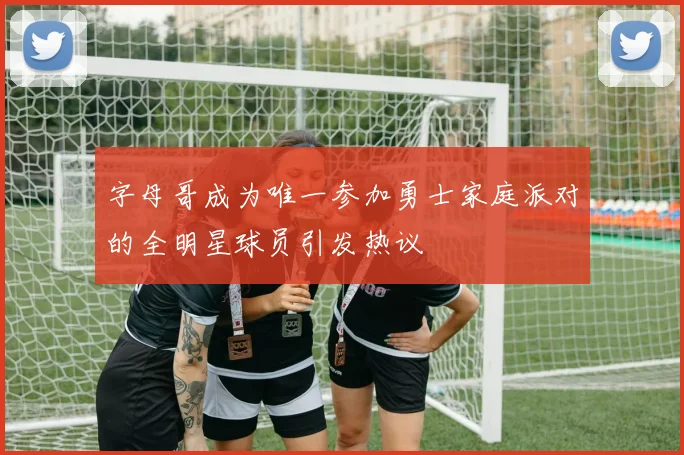 字母哥成为唯一参加勇士家庭派对的全明星球员引发热议