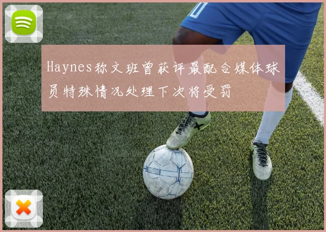 Haynes称文班曾获评最配合媒体球员特殊情况处理下次将受罚