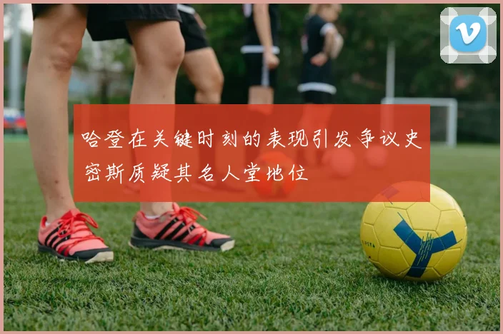 哈登在关键时刻的表现引发争议史密斯质疑其名人堂地位
