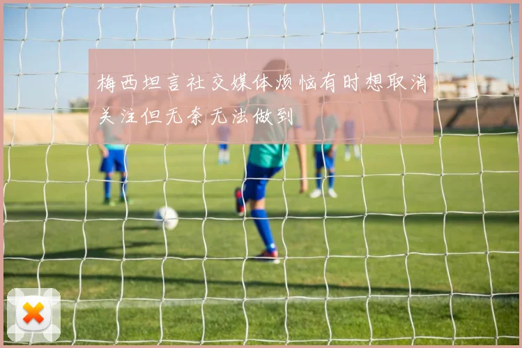 梅西坦言社交媒体烦恼有时想取消关注但无奈无法做到