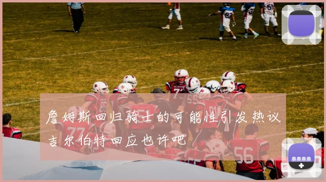 詹姆斯回归骑士的可能性引发热议吉尔伯特回应也许吧