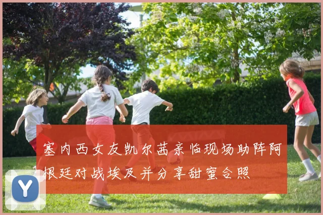塞内西女友凯尔茜亲临现场助阵阿根廷对战埃及并分享甜蜜合照