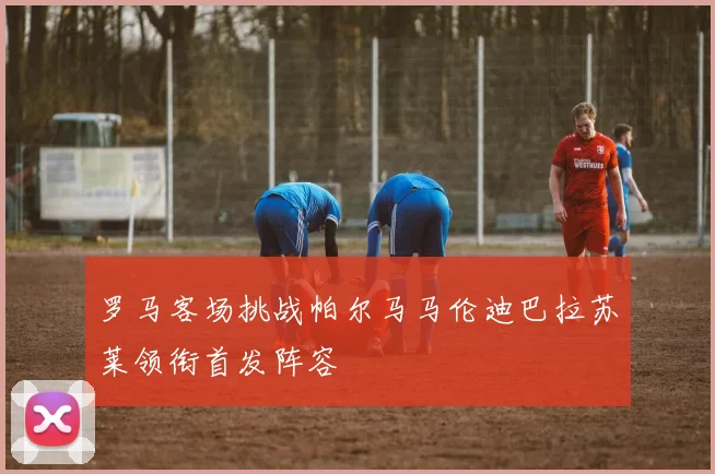 罗马客场挑战帕尔马马伦迪巴拉苏莱领衔首发阵容