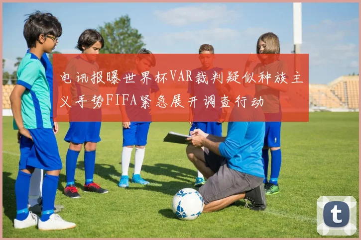 电讯报曝世界杯VAR裁判疑似种族主义手势FIFA紧急展开调查行动