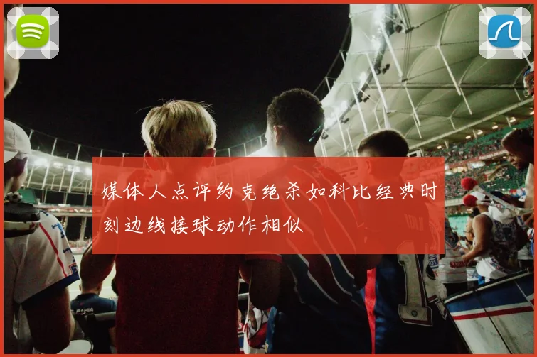 媒体人点评约克绝杀如科比经典时刻边线接球动作相似