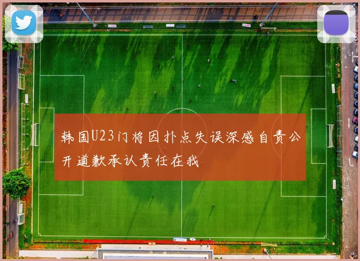 韩国U23门将因扑点失误深感自责公开道歉承认责任在我