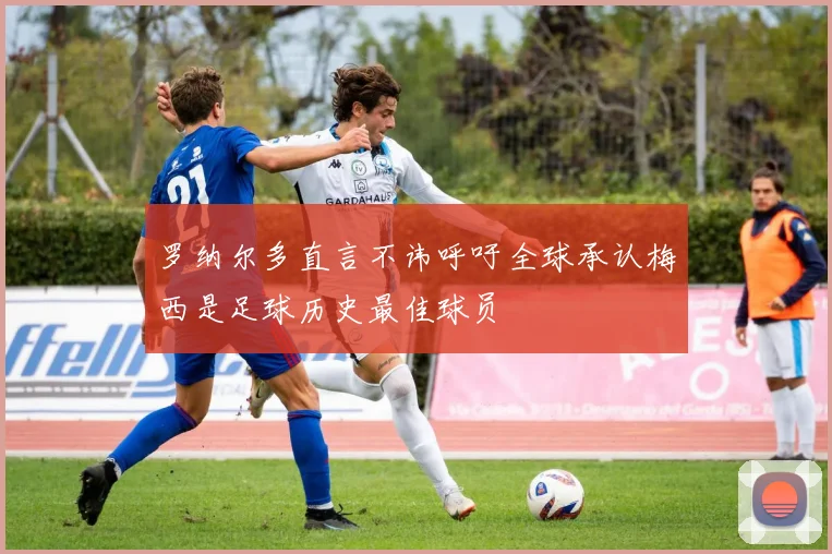 罗纳尔多直言不讳呼吁全球承认梅西是足球历史最佳球员