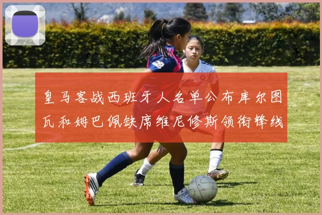 皇马客战西班牙人名单公布库尔图瓦和姆巴佩缺席维尼修斯领衔锋线阵容