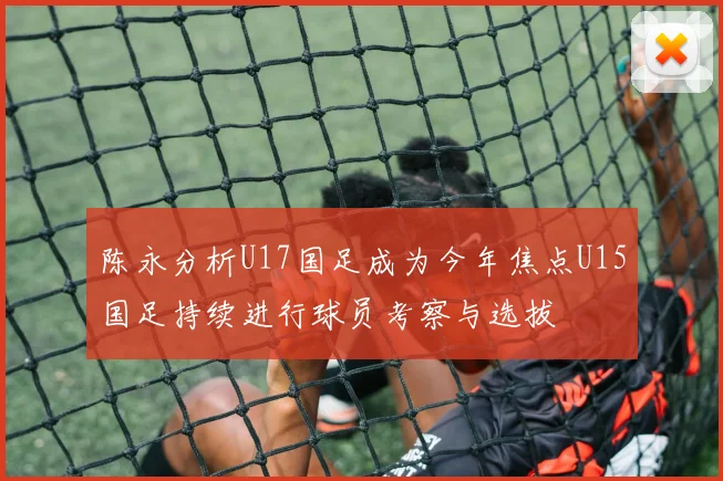陈永分析U17国足成为今年焦点U15国足持续进行球员考察与选拔