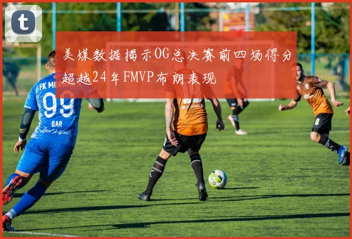 美媒数据揭示OG总决赛前四场得分超越24年FMVP布朗表现