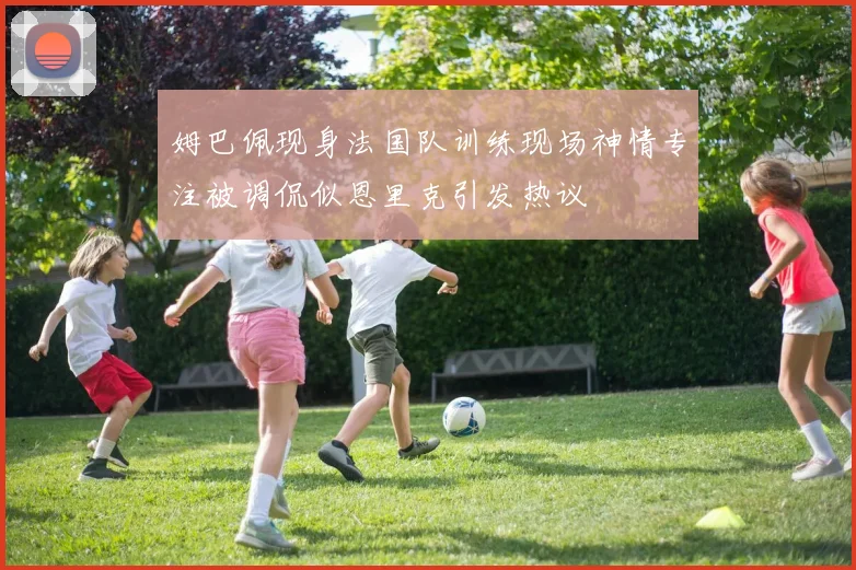 姆巴佩现身法国队训练现场神情专注被调侃似恩里克引发热议