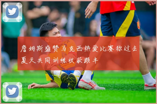 詹姆斯盛赞马克西热爱比赛称过去夏天共同训练收获颇丰