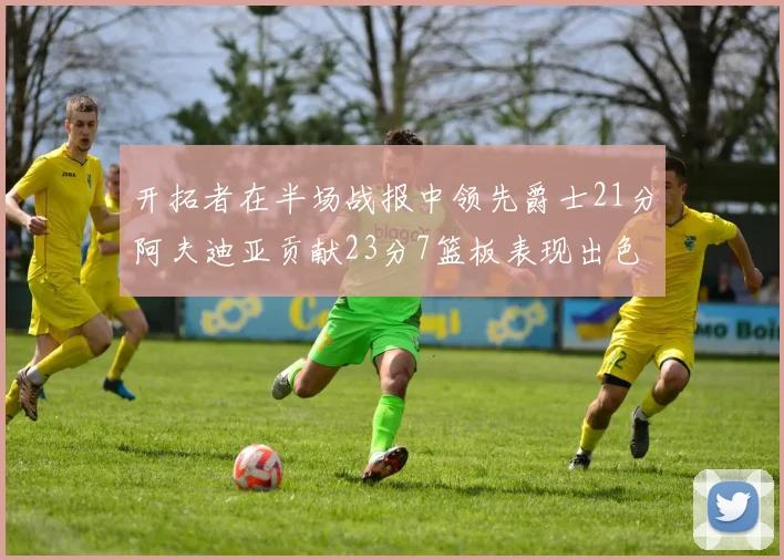 开拓者在半场战报中领先爵士21分阿夫迪亚贡献23分7篮板表现出色