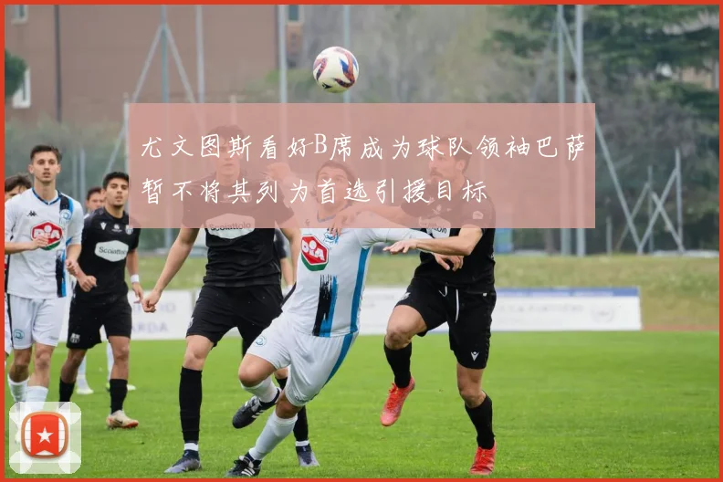 尤文图斯看好B席成为球队领袖巴萨暂不将其列为首选引援目标